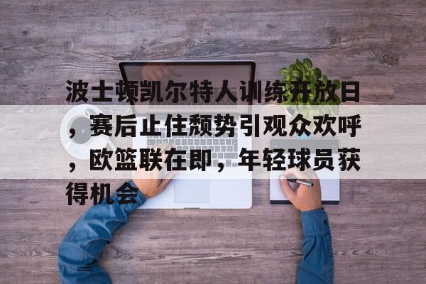 开云登录入口-波士顿凯尔特人训练开放日，赛后止住颓势引观众欢呼，欧篮联在即，年轻球员获得机会的简单介绍